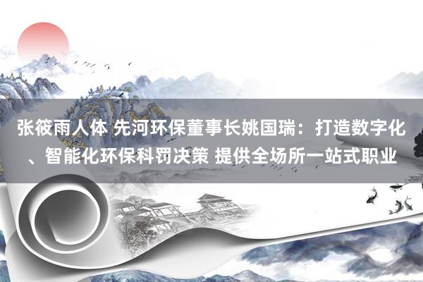 张筱雨人体 先河环保董事长姚国瑞：打造数字化、智能化环保科罚决策 提供全场所一站式职业