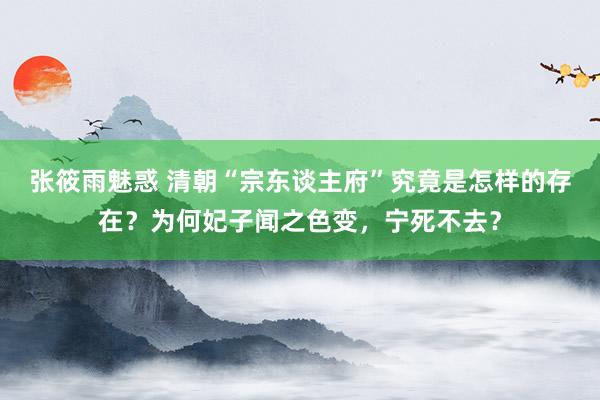 张筱雨魅惑 清朝“宗东谈主府”究竟是怎样的存在？为何妃子闻之色变，宁死不去？