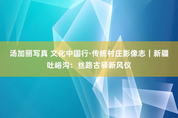 汤加丽写真 文化中国行·传统村庄影像志｜新疆吐峪沟：丝路古驿新风仪