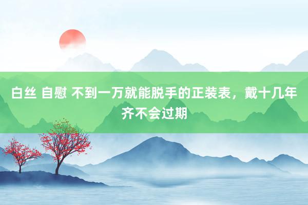 白丝 自慰 不到一万就能脱手的正装表，戴十几年齐不会过期