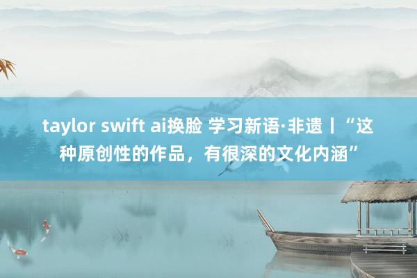 taylor swift ai换脸 学习新语·非遗丨“这种原创性的作品，有很深的文化内涵”