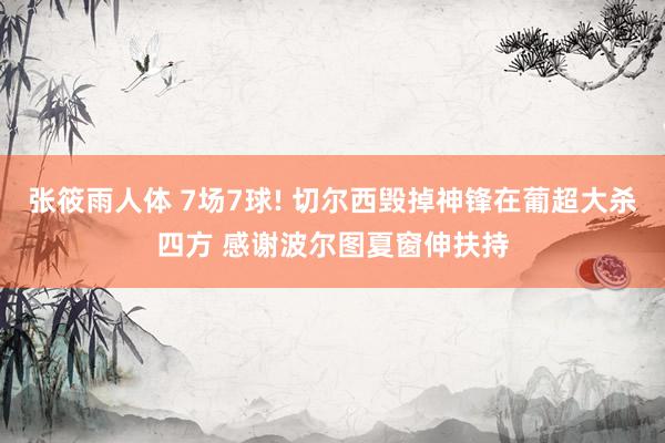 张筱雨人体 7场7球! 切尔西毁掉神锋在葡超大杀四方 感谢波尔图夏窗伸扶持