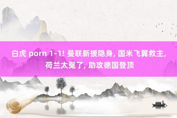 白虎 porn 1-1! 曼联新援隐身， 国米飞翼救主， 荷兰太冤了， 助攻德国登顶