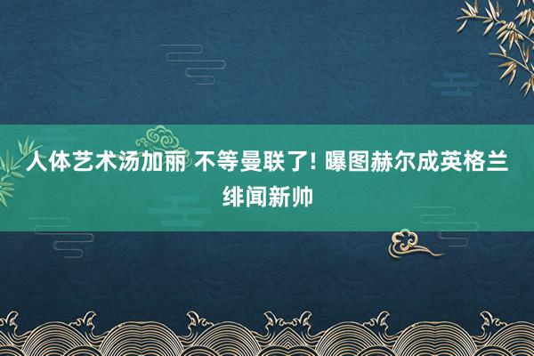 人体艺术汤加丽 不等曼联了! 曝图赫尔成英格兰绯闻新帅