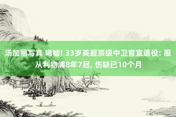 汤加丽写真 唏嘘! 33岁英超顶级中卫官宣退役: 服从利物浦8年7冠， 伤缺已10个月