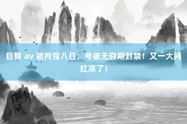 巨臀 av 被拘留八日，号被无穷期封禁！又一大网红凉了！