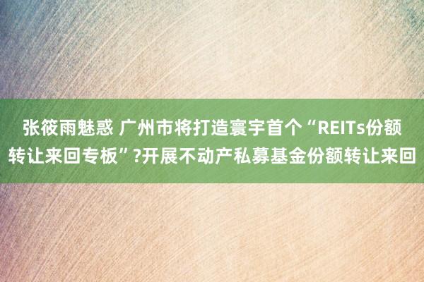 张筱雨魅惑 广州市将打造寰宇首个“REITs份额转让来回专板”?开展不动产私募基金份额转让来回