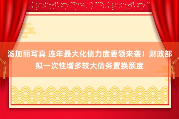 汤加丽写真 连年最大化债力度要领来袭！财政部拟一次性增多较大债务置换额度