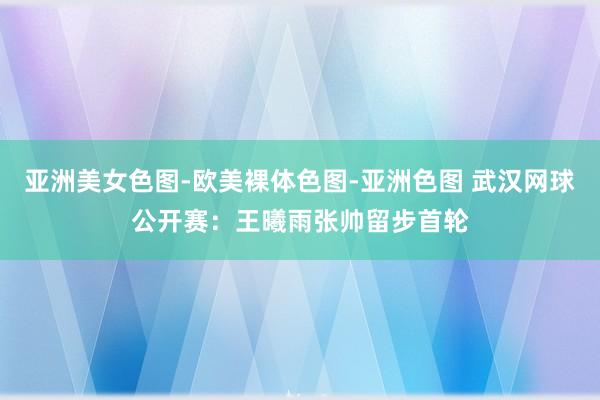 亚洲美女色图-欧美裸体色图-亚洲色图 武汉网球公开赛：王曦雨张帅留步首轮