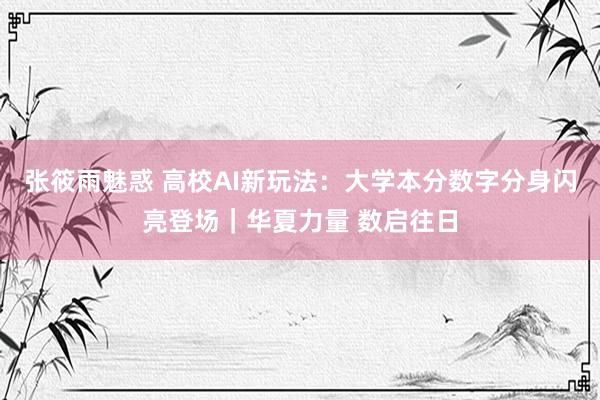 张筱雨魅惑 高校AI新玩法：大学本分数字分身闪亮登场｜华夏力量 数启往日