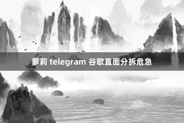 萝莉 telegram 谷歌直面分拆危急