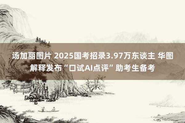 汤加丽图片 2025国考招录3.97万东谈主 华图解释发布“口试AI点评”助考生备考