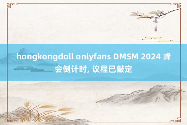 hongkongdoll onlyfans DMSM 2024 峰会倒计时， 议程已敲定