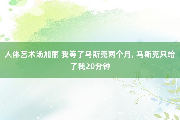 人体艺术汤加丽 我等了马斯克两个月， 马斯克只给了我20分钟