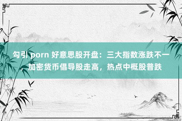 勾引 porn 好意思股开盘：三大指数涨跌不一，加密货币倡导股走高，热点中概股普跌