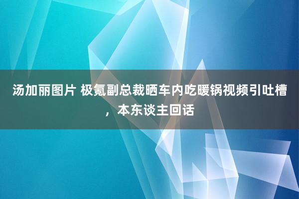 汤加丽图片 极氪副总裁晒车内吃暖锅视频引吐槽，本东谈主回话