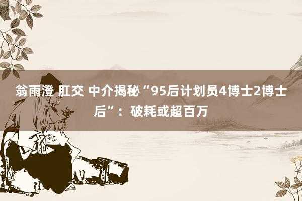 翁雨澄 肛交 中介揭秘“95后计划员4博士2博士后”：破耗或超百万