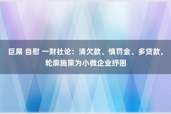 巨屌 自慰 一财社论：清欠款、慎罚金、多贷款，轮廓施策为小微企业纾困