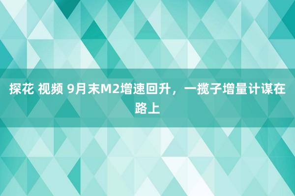 探花 视频 9月末M2增速回升，一揽子增量计谋在路上