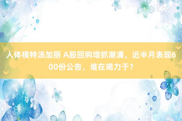 人体模特汤加丽 A股回购增抓潮涌，近半月表现600份公告，谁在竭力于？