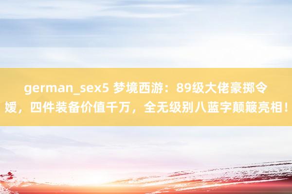 german_sex5 梦境西游：89级大佬豪掷令嫒，四件装备价值千万，全无级别八蓝字颠簸亮相！