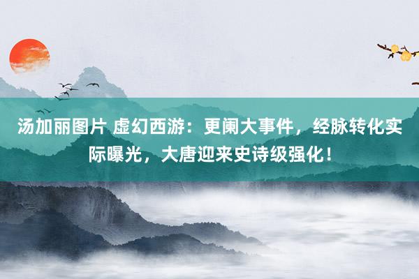 汤加丽图片 虚幻西游：更阑大事件，经脉转化实际曝光，大唐迎来史诗级强化！