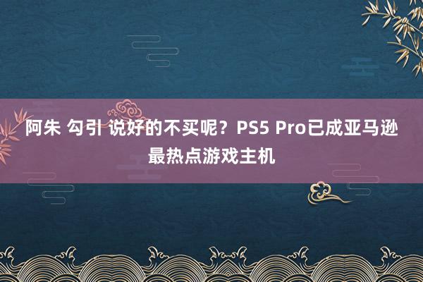 阿朱 勾引 说好的不买呢？PS5 Pro已成亚马逊最热点游戏主机