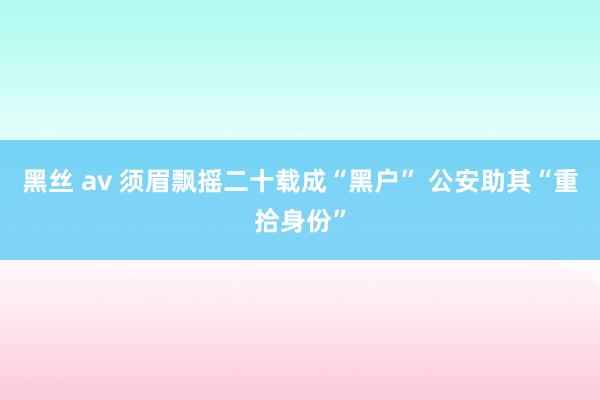 黑丝 av 须眉飘摇二十载成“黑户” 公安助其“重拾身份”