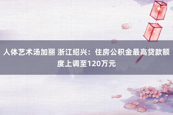 人体艺术汤加丽 浙江绍兴：住房公积金最高贷款额度上调至120万元