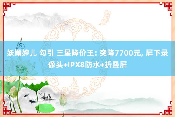 妖媚婷儿 勾引 三星降价王: 突降7700元， 屏下录像头+IPX8防水+折叠屏