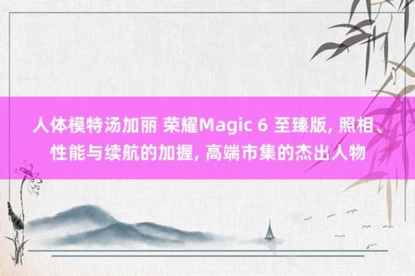 人体模特汤加丽 荣耀Magic 6 至臻版， 照相、性能与续航的加握， 高端市集的杰出人物