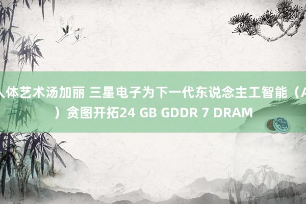 人体艺术汤加丽 三星电子为下一代东说念主工智能（AI）贪图开拓24 GB GDDR 7 DRAM