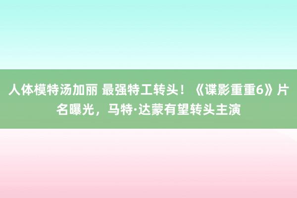 人体模特汤加丽 最强特工转头！《谍影重重6》片名曝光，马特·达蒙有望转头主演