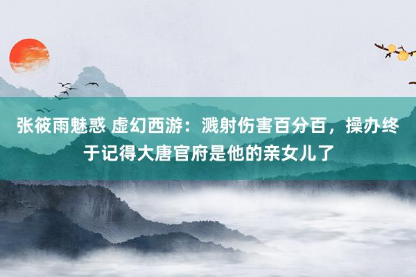 张筱雨魅惑 虚幻西游：溅射伤害百分百，操办终于记得大唐官府是他的亲女儿了