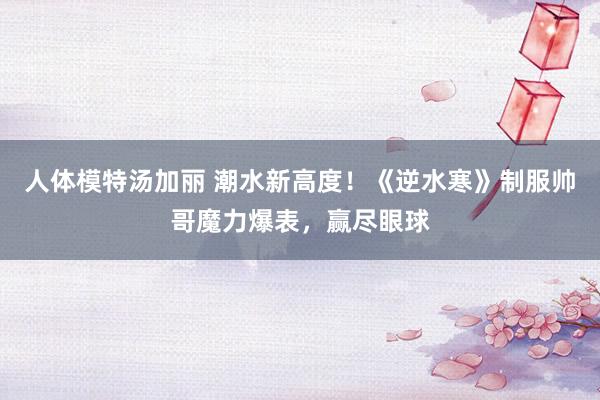 人体模特汤加丽 潮水新高度！《逆水寒》制服帅哥魔力爆表，赢尽眼球