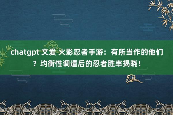 chatgpt 文爱 火影忍者手游：有所当作的他们？均衡性调遣后的忍者胜率揭晓！