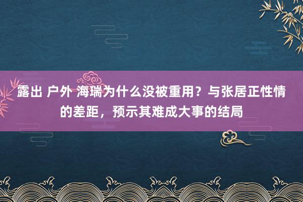 露出 户外 海瑞为什么没被重用？与张居正性情的差距，预示其难成大事的结局