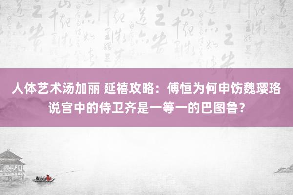 人体艺术汤加丽 延禧攻略：傅恒为何申饬魏璎珞说宫中的侍卫齐是一等一的巴图鲁？