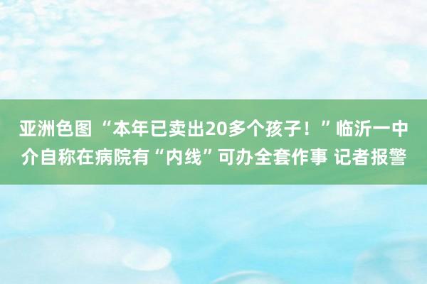 亚洲色图 “本年已卖出20多个孩子！”临沂一中介自称在病院有“内线”可办全套作事 记者报警