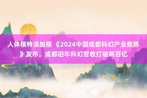 人体模特汤加丽 《2024中国成都科幻产业敷陈》发布，成都旧年科幻营收打破两百亿