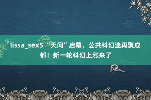 lissa_sex5 “天问”启幕，公共科幻迷再聚成都！新一轮科幻上涨来了