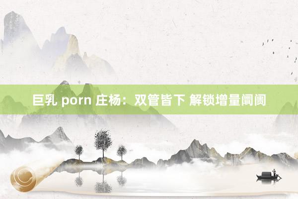 巨乳 porn 庄杨：双管皆下 解锁增量阛阓