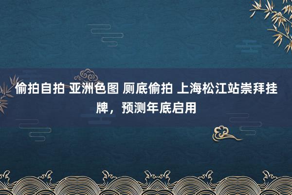 偷拍自拍 亚洲色图 厕底偷拍 上海松江站崇拜挂牌，预测年底启用