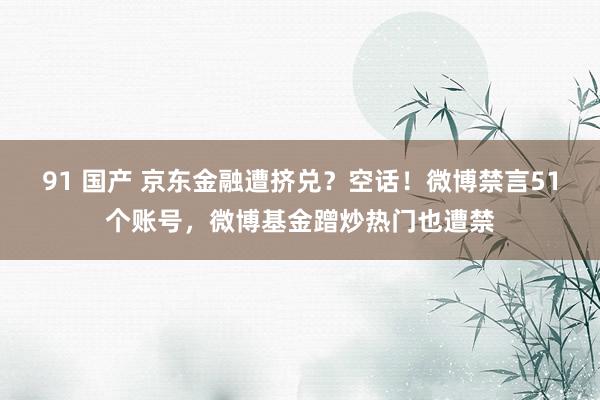 91 国产 京东金融遭挤兑？空话！微博禁言51个账号，微博基金蹭炒热门也遭禁