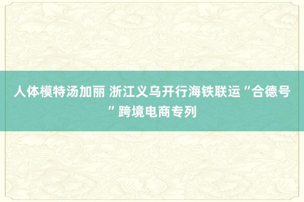 人体模特汤加丽 浙江义乌开行海铁联运“合德号”跨境电商专列