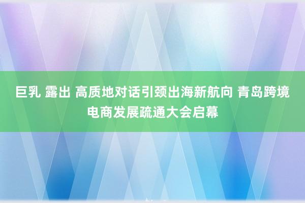 巨乳 露出 高质地对话引颈出海新航向 青岛跨境电商发展疏通大会启幕