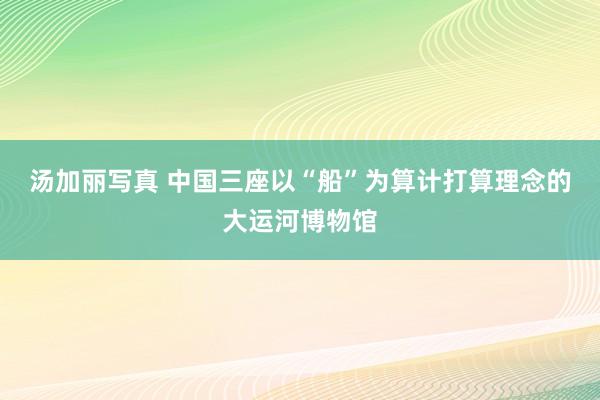 汤加丽写真 中国三座以“船”为算计打算理念的大运河博物馆