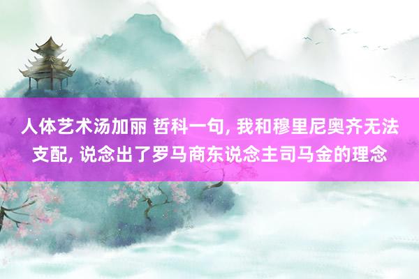 人体艺术汤加丽 哲科一句， 我和穆里尼奥齐无法支配， 说念出了罗马商东说念主司马金的理念