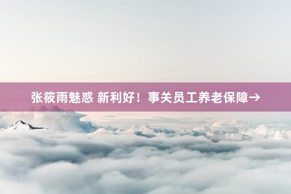 张筱雨魅惑 新利好！事关员工养老保障→