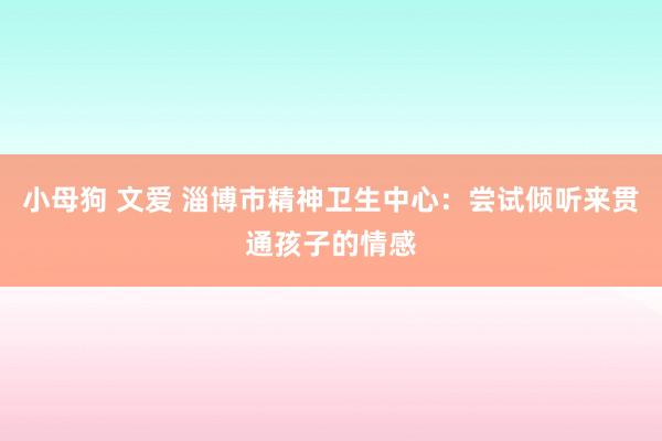 小母狗 文爱 淄博市精神卫生中心：尝试倾听来贯通孩子的情感